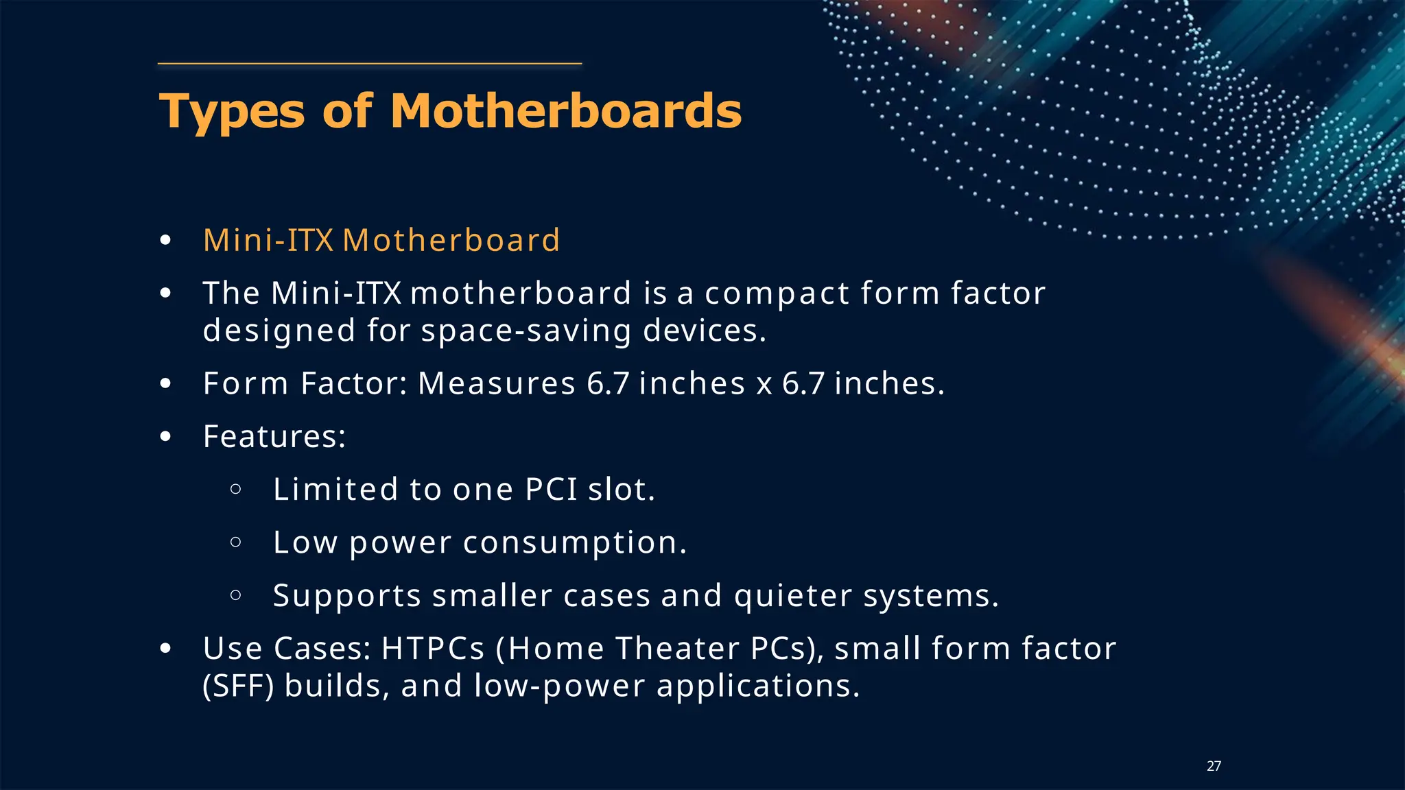 Types of Motherboards
● Mini-ITX Motherboard
● The Mini-ITX motherboard is a compact form factor
designed for space-saving devices.
● Form Factor: Measures 6.7 inches x 6.7 inches.
● Features:
○ Limited to one PCI slot.
○ Low power consumption.
○ Supports smaller cases and quieter systems.
● Use Cases: HTPCs (Home Theater PCs), small form factor
(SFF) builds, and low-power applications.
27
 