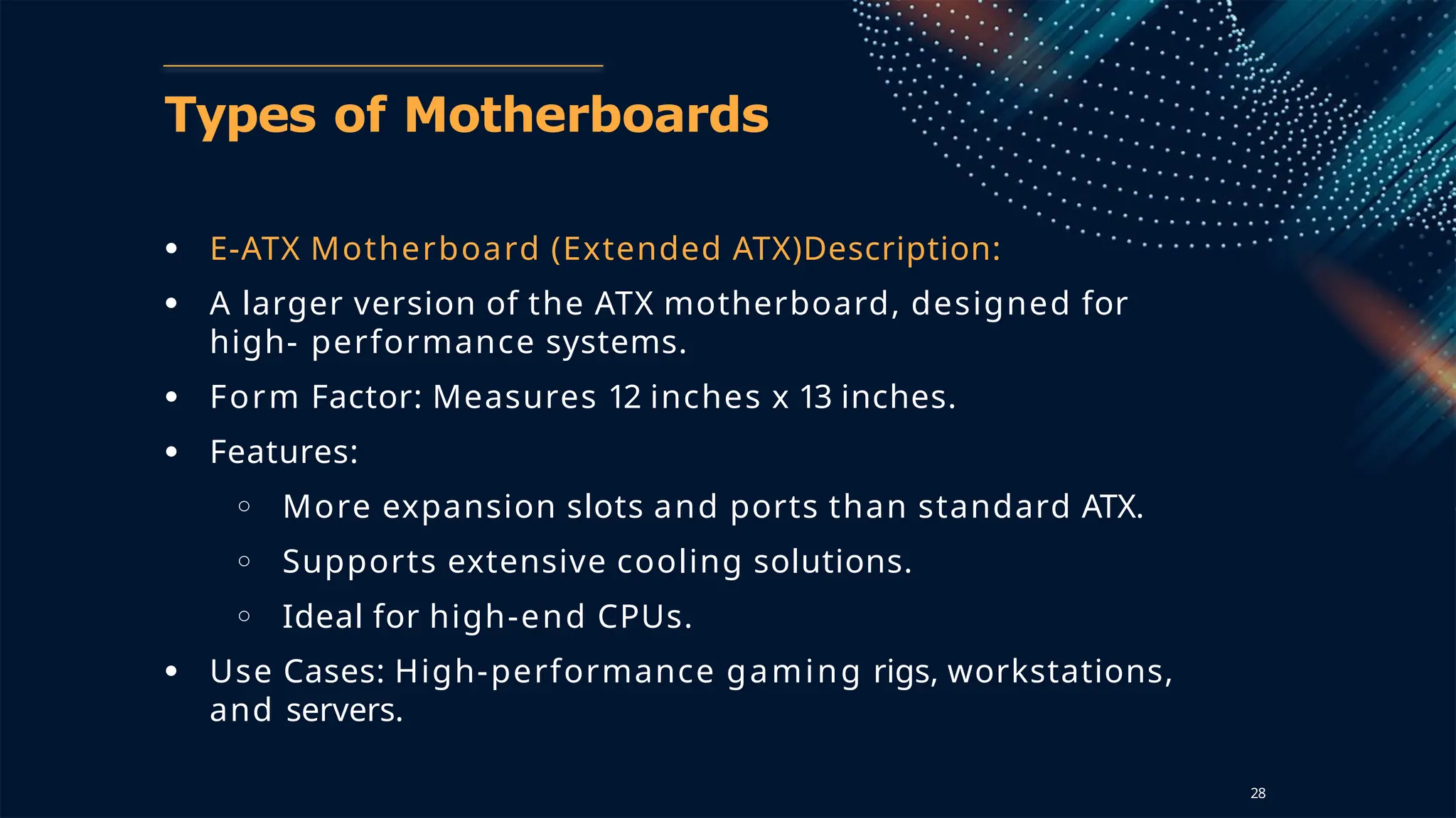 Types of Motherboards
● E-ATX Motherboard (Extended ATX)Description:
● A larger version of the ATX motherboard, designed for
high- performance systems.
● Form Factor: Measures 12 inches x 13 inches.
● Features:
○ More expansion slots and ports than standard ATX.
○ Supports extensive cooling solutions.
○ Ideal for high-end CPUs.
● Use Cases: High-performance gaming rigs, workstations,
and servers.
28
 