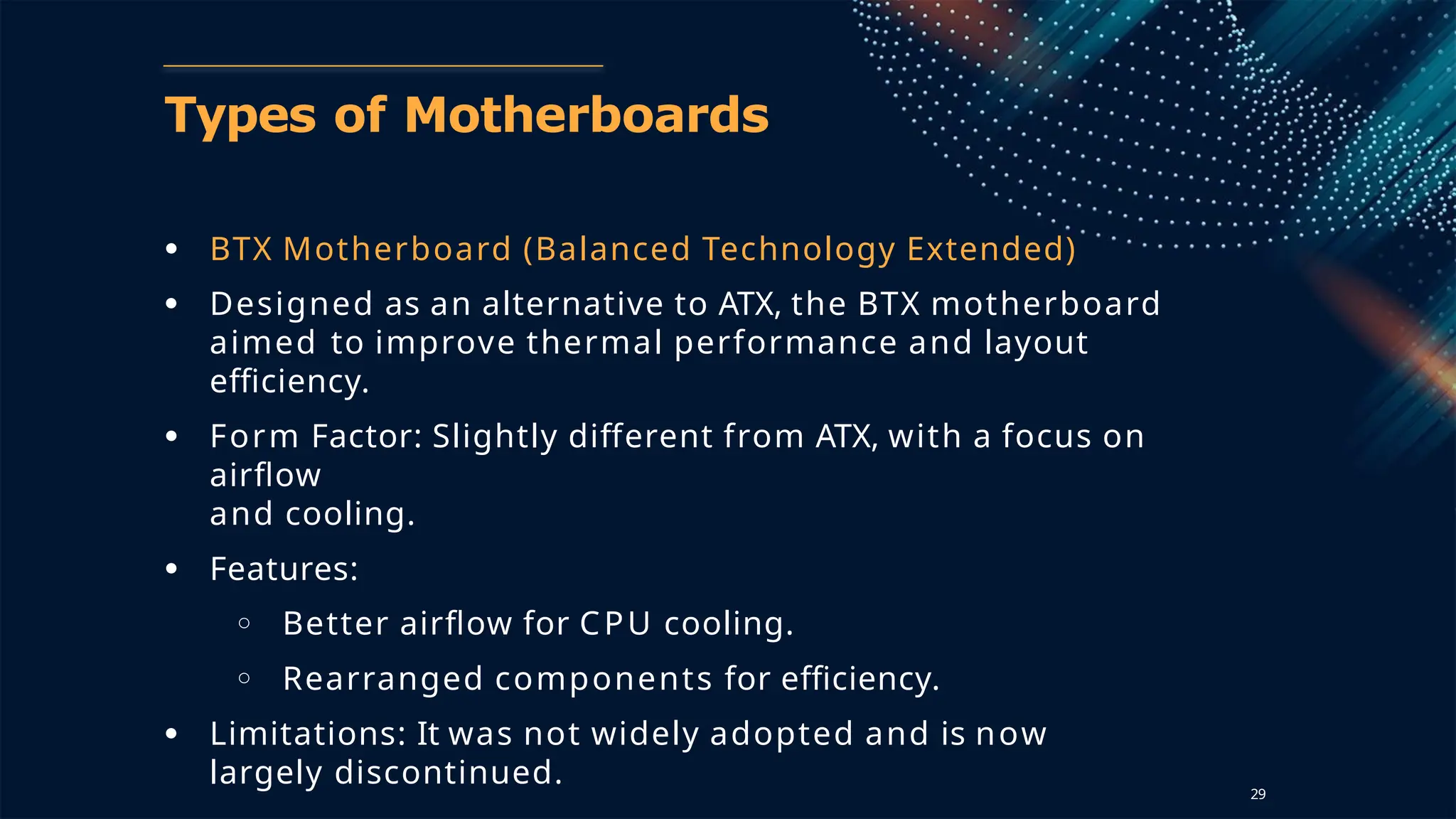 Types of Motherboards
● BTX Motherboard (Balanced Technology Extended)
● Designed as an alternative to ATX, the BTX motherboard
aimed to improve thermal performance and layout
efficiency.
● Form Factor: Slightly different from ATX, with a focus on
airflow
and cooling.
● Features:
○ Better airflow for CPU cooling.
○ Rearranged components for efficiency.
● Limitations: It was not widely adopted and is now
largely discontinued. 29
 