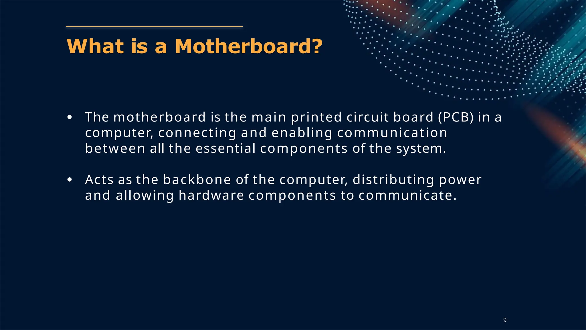 What is a Motherboard?
● The motherboard is the main printed circuit board (PCB) in a
computer, connecting and enabling communication
between all the essential components of the system.
● Acts as the backbone of the computer, distributing power
and allowing hardware components to communicate.
9
 