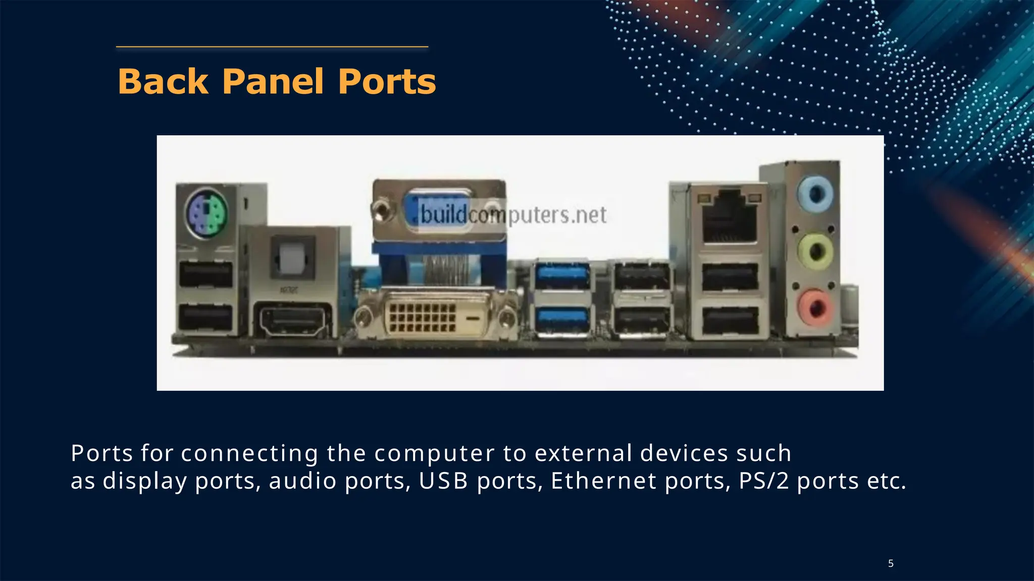 Back Panel Ports
Ports for connecting the computer to external devices such
as display ports, audio ports, USB ports, Ethernet ports, PS/2 ports etc.
5
 
