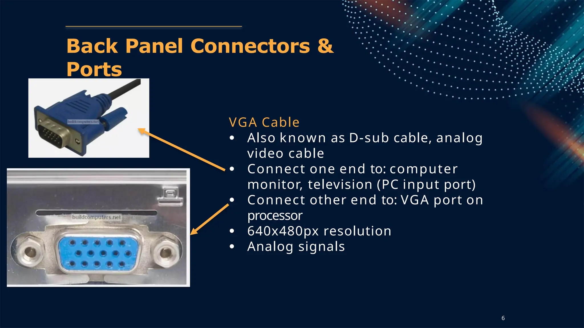 Back Panel Connectors &
Ports
VGA Cable
● Also known as D-sub cable, analog
video cable
● Connect one end to: computer
monitor, television (PC input port)
● Connect other end to: VGA port on
processor
● 640x480px resolution
● Analog signals
6
 