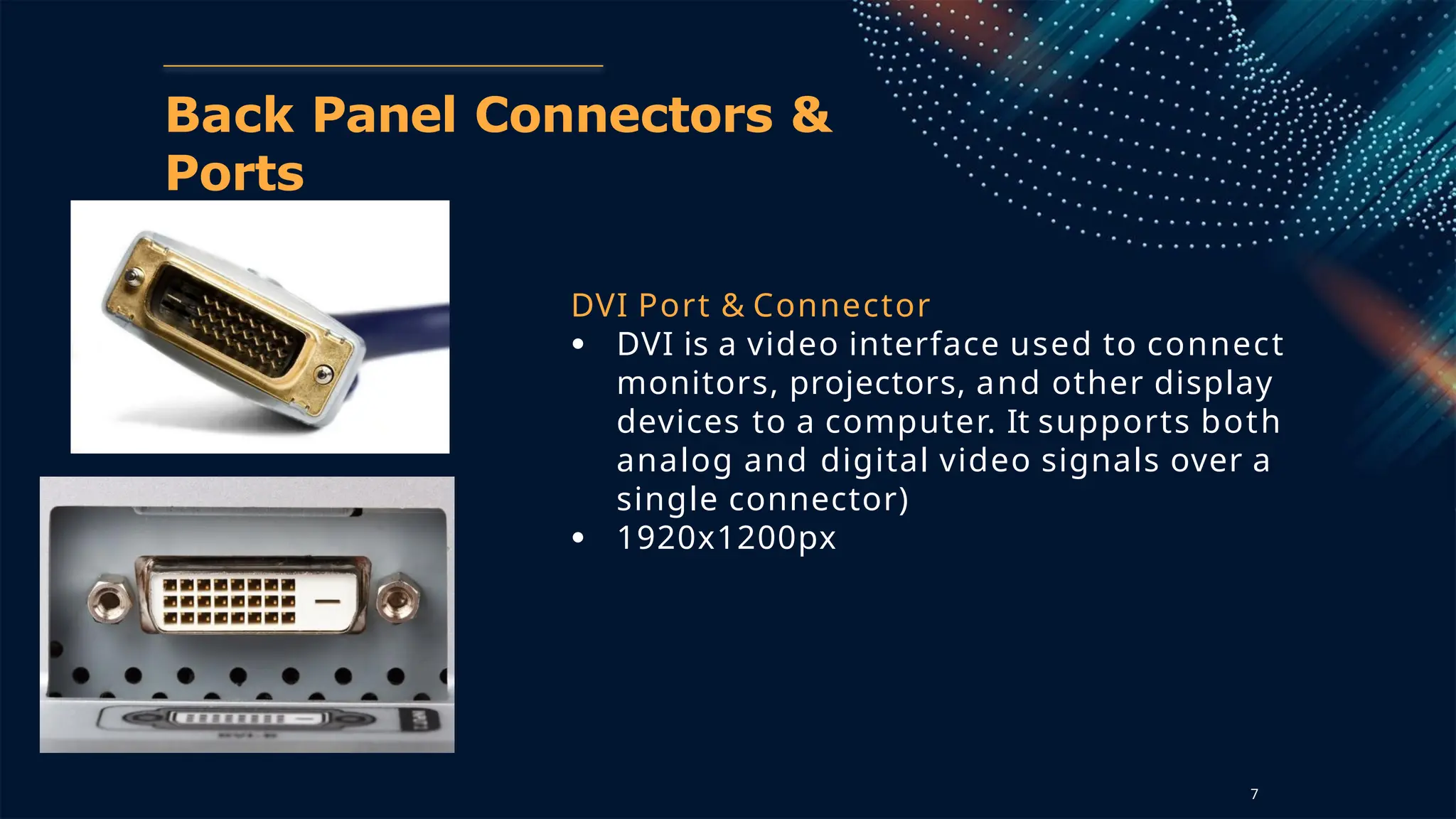 Back Panel Connectors &
Ports
DVI Port & Connector
● DVI is a video interface used to connect
monitors, projectors, and other display
devices to a computer. It supports both
analog and digital video signals over a
single connector)
● 1920x1200px
7
 