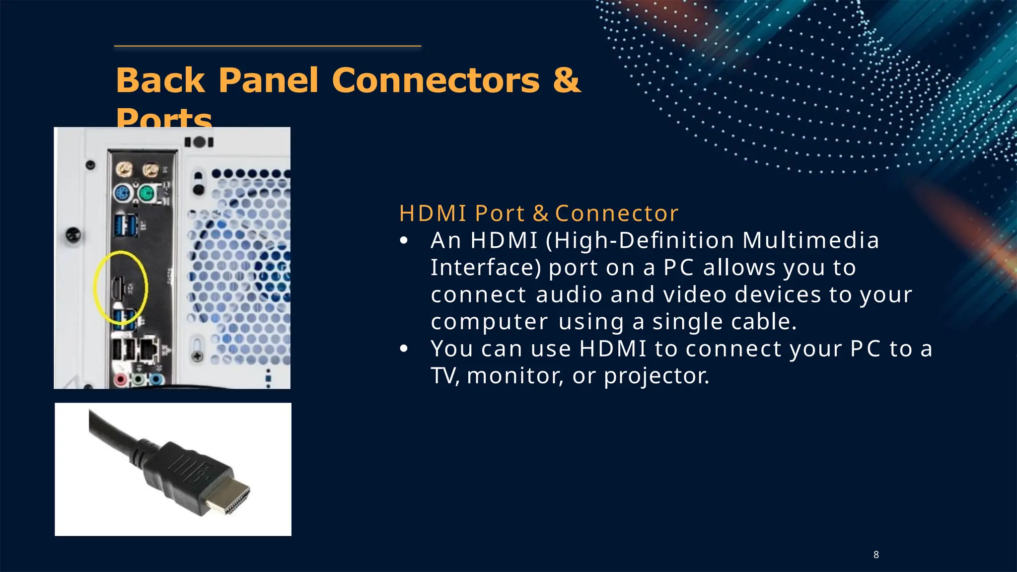 Back Panel Connectors &
Ports
HDMI Port & Connector
● An HDMI (High-Definition Multimedia
Interface) port on a PC allows you to
connect audio and video devices to your
computer using a single cable.
● You can use HDMI to connect your PC to a
TV, monitor, or projector.
8
 