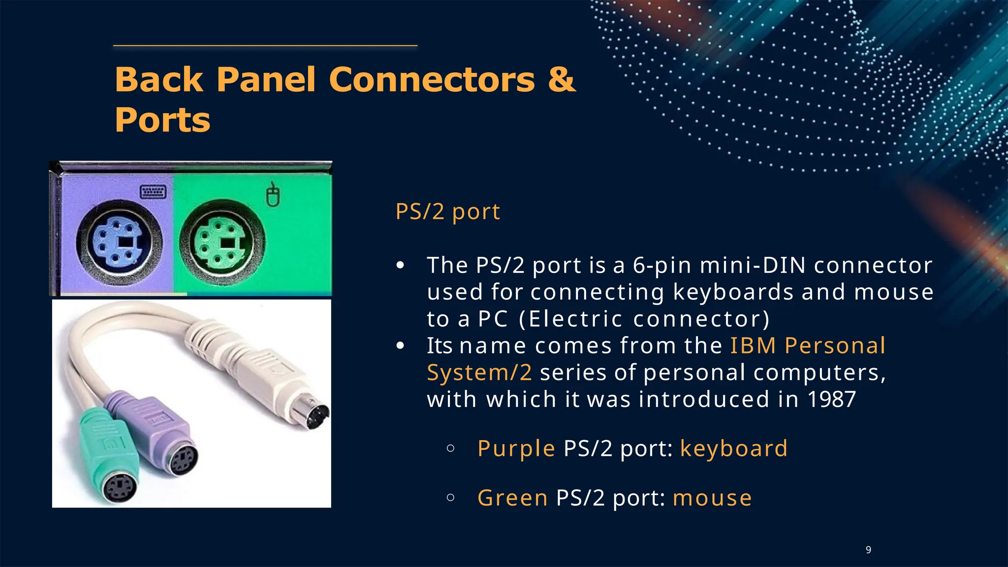 Back Panel Connectors &
Ports
PS/2 port
● The PS/2 port is a 6-pin mini-DIN connector
used for connecting keyboards and mouse
to a PC (Electric connector)
● Its name comes from the IBM Personal
System/2 series of personal computers,
with which it was introduced in 1987
○ Purple PS/2 port: keyboard
○ Green PS/2 port: mouse
9
 