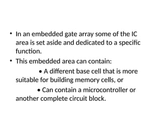 • In an embedded gate array some of the IC
area is set aside and dedicated to a specific
function.
• This embedded area can contain:
• A different base cell that is more
suitable for building memory cells, or
• Can contain a microcontroller or
another complete circuit block.
 