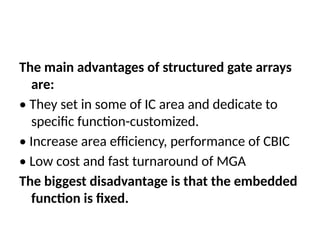 The main advantages of structured gate arrays
are:
• They set in some of IC area and dedicate to
specific function-customized.
• Increase area efficiency, performance of CBIC
• Low cost and fast turnaround of MGA
The biggest disadvantage is that the embedded
function is fixed.
 