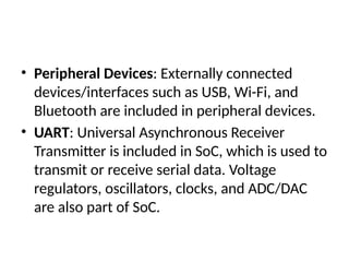 • Peripheral Devices: Externally connected
devices/interfaces such as USB, Wi-Fi, and
Bluetooth are included in peripheral devices.
• UART: Universal Asynchronous Receiver
Transmitter is included in SoC, which is used to
transmit or receive serial data. Voltage
regulators, oscillators, clocks, and ADC/DAC
are also part of SoC.
 