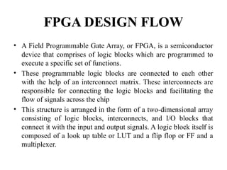 FPGA DESIGN FLOW
• A Field Programmable Gate Array, or FPGA, is a semiconductor
device that comprises of logic blocks which are programmed to
execute a specific set of functions.
• These programmable logic blocks are connected to each other
with the help of an interconnect matrix. These interconnects are
responsible for connecting the logic blocks and facilitating the
flow of signals across the chip
• This structure is arranged in the form of a two-dimensional array
consisting of logic blocks, interconnects, and I/O blocks that
connect it with the input and output signals. A logic block itself is
composed of a look up table or LUT and a flip flop or FF and a
multiplexer.
 