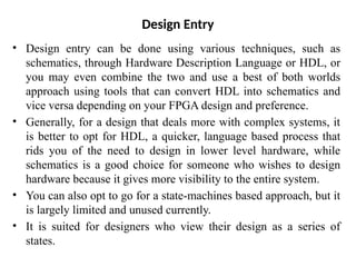 Design Entry
• Design entry can be done using various techniques, such as
schematics, through Hardware Description Language or HDL, or
you may even combine the two and use a best of both worlds
approach using tools that can convert HDL into schematics and
vice versa depending on your FPGA design and preference.
• Generally, for a design that deals more with complex systems, it
is better to opt for HDL, a quicker, language based process that
rids you of the need to design in lower level hardware, while
schematics is a good choice for someone who wishes to design
hardware because it gives more visibility to the entire system.
• You can also opt to go for a state-machines based approach, but it
is largely limited and unused currently.
• It is suited for designers who view their design as a series of
states.
 