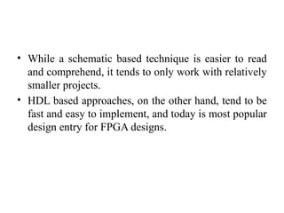 • While a schematic based technique is easier to read
and comprehend, it tends to only work with relatively
smaller projects.
• HDL based approaches, on the other hand, tend to be
fast and easy to implement, and today is most popular
design entry for FPGA designs.
 