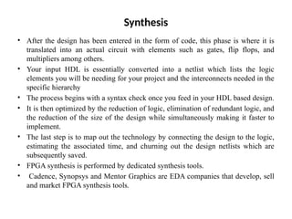 Synthesis
• After the design has been entered in the form of code, this phase is where it is
translated into an actual circuit with elements such as gates, flip flops, and
multipliers among others.
• Your input HDL is essentially converted into a netlist which lists the logic
elements you will be needing for your project and the interconnects needed in the
specific hierarchy
• The process begins with a syntax check once you feed in your HDL based design.
• It is then optimized by the reduction of logic, elimination of redundant logic, and
the reduction of the size of the design while simultaneously making it faster to
implement.
• The last step is to map out the technology by connecting the design to the logic,
estimating the associated time, and churning out the design netlists which are
subsequently saved.
• FPGA synthesis is performed by dedicated synthesis tools.
• Cadence, Synopsys and Mentor Graphics are EDA companies that develop, sell
and market FPGA synthesis tools.
 
