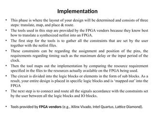 Implementation
• This phase is where the layout of your design will be determined and consists of three
steps: translate, map, and place & route.
• The tools used in this step are provided by the FPGA vendors because they know best
how to translate a synthesized netlist into an FPGA.
• The first step for the tools is to gather all the constraints that are set by the user
together with the netlist files.
• These constraints can be regarding the assignment and position of the pins, the
requirements regarding timing such as the maximum delay or the input period of the
clock.
• Then the tool maps out the implementation by comparing the resource requirement
specified in the files to the resources actually available on the FPGA being used.
• The circuit is divided into the logic blocks or elements in the form of sub blocks. As a
result, your entire design is placed in specific logic blocks and is ‘mapped out’ into the
FPGA
• The next step is to connect and route all the signals accordance with the constraints set
by the user between all the logic blocks and IO blocks.
• Tools provided by FPGA vendors (e.g., Xilinx Vivado, Intel Quartus, Lattice Diamond).
 