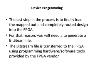 Device Programming
• The last step in the process is to finally load
the mapped out and completely routed design
into the FPGA.
• For that reason, you will need a to generate a
BitSteam file.
• The Bitstream file is transferred to the FPGA
using programming hardware/software tools
provided by the FPGA vendor.
 