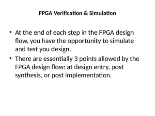 FPGA Verification & Simulation
• At the end of each step in the FPGA design
flow, you have the opportunity to simulate
and test you design.
• There are essentially 3 points allowed by the
FPGA design flow: at design entry, post
synthesis, or post implementation.
 