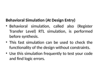 Behavioral Simulation (At Design Entry)
• Behavioral simulation, called also (Register
Transfer Level) RTL simulation, is performed
before synthesis.
• This fast simulation can be used to check the
functionality of the design without constraints.
• Use this simulation frequently to test your code
and find logic errors.
 