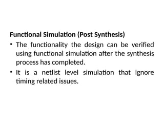 Functional Simulation (Post Synthesis)
• The functionality the design can be verified
using functional simulation after the synthesis
process has completed.
• It is a netlist level simulation that ignore
timing related issues.
 