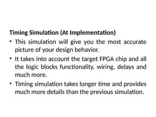 Timing Simulation (At Implementation)
• This simulation will give you the most accurate
picture of your design behavior.
• It takes into account the target FPGA chip and all
the logic blocks functionality, wiring, delays and
much more.
• Timing simulation takes longer time and provides
much more details than the previous simulation.
 
