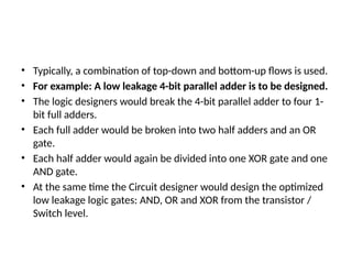 • Typically, a combination of top-down and bottom-up flows is used.
• For example: A low leakage 4-bit parallel adder is to be designed.
• The logic designers would break the 4-bit parallel adder to four 1-
bit full adders.
• Each full adder would be broken into two half adders and an OR
gate.
• Each half adder would again be divided into one XOR gate and one
AND gate.
• At the same time the Circuit designer would design the optimized
low leakage logic gates: AND, OR and XOR from the transistor /
Switch level.
 
