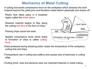 101
Mechanics of Metal Cutting
A cutting tool exerts compressive force on the workpiece which stresses the work
material beyond the yield point and therefore metal deform plastically and shears off.
Plastic flow takes place in a localized
region called the shear plane.
Sheared material begins to flow along
the cutting tool face in the form of chips.
Flowing chips cause tool wear.
Applied compressive force which leads
to formation of chips is called cutting
force.
Heat produced during shearing action raises the temperature of the workpeice,
cutting tool and chips.
Temperature rise in cutting tool softens and causes loss of keenness in cutting
edge.
Cutting force, heat and abrasive wear are important features in metal cutting.
 