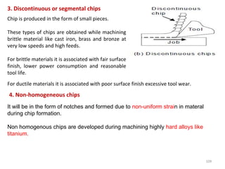 109
3. Discontinuous or segmental chips
Chip is produced in the form of small pieces.
These types of chips are obtained while machining
brittle material like cast iron, brass and bronze at
very low speeds and high feeds.
For brittle materials it is associated with fair surface
finish, lower power consumption and reasonable
tool life.
For ductile materials it is associated with poor surface finish excessive tool wear.
4. Non-homogeneous chips
It will be in the form of notches and formed due to non-uniform strain in materal
during chip formation.
Non homogenous chips are developed during machining highly hard alloys like
titanium.
 