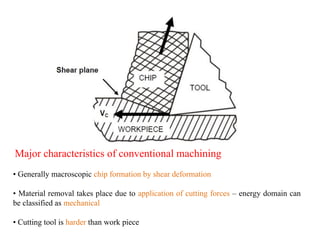 Major characteristics of conventional machining
• Generally macroscopic chip formation by shear deformation
• Material removal takes place due to application of cutting forces – energy domain can
be classified as mechanical
• Cutting tool is harder than work piece
 