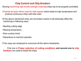 110
Chip Control and Chip Breakers
During machining high tensile strength materials chips has to be properly controlled.
Carbide tip tools will be used for high speeds which leads to high temperature and
produce continuous chips with blue color.
If the above mentioned chips are not broken means it will adversely effect the
machining in following ways,
•Spoiling cutting edge
•Raising temperature
•Poor surface finish
•Hazardous to machine operator
Two ways are employed to overcome all the above drawbacks.
First one is Proper selection of cutting conditions and second one is chip
breakers are used to break the chips.
 