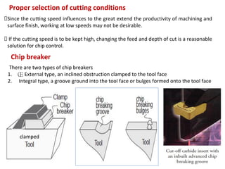 111
Proper selection of cutting conditions
Since the cutting speed influences to the great extend the productivity of machining and
surface finish, working at low speeds may not be desirable.
If the cutting speed is to be kept high, changing the feed and depth of cut is a reasonable
solution for chip control.
Chip breaker
There are two types of chip breakers
1. Œ External type, an inclined obstruction clamped to the tool face
2.  Integral type, a groove ground into the tool face or bulges formed onto the tool face
clamped
 