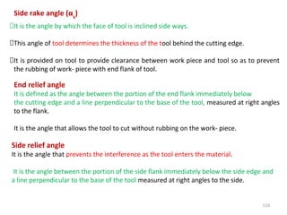 116
Side rake angle (αs
)
It is the angle by which the face of tool is inclined side ways.
This angle of tool determines the thickness of the tool behind the cutting edge.
It is provided on tool to provide clearance between work piece and tool so as to prevent
the rubbing of work- piece with end flank of tool.
End relief angle
It is defined as the angle between the portion of the end flank immediately below
the cutting edge and a line perpendicular to the base of the tool, measured at right angles
to the flank.
It is the angle that allows the tool to cut without rubbing on the work- piece.
Side relief angle
It is the angle that prevents the interference as the tool enters the material.
It is the angle between the portion of the side flank immediately below the side edge and
a line perpendicular to the base of the tool measured at right angles to the side.
 