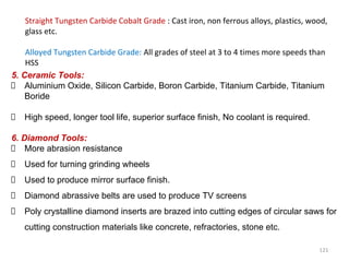 121
Straight Tungsten Carbide Cobalt Grade : Cast iron, non ferrous alloys, plastics, wood,
glass etc.
Alloyed Tungsten Carbide Grade: All grades of steel at 3 to 4 times more speeds than
HSS
5. Ceramic Tools:
Aluminium Oxide, Silicon Carbide, Boron Carbide, Titanium Carbide, Titanium
Boride
High speed, longer tool life, superior surface finish, No coolant is required.
6. Diamond Tools:
More abrasion resistance
Used for turning grinding wheels
Used to produce mirror surface finish.
Diamond abrassive belts are used to produce TV screens
Poly crystalline diamond inserts are brazed into cutting edges of circular saws for
cutting construction materials like concrete, refractories, stone etc.
 