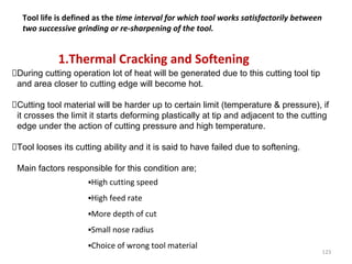 123
1.Thermal Cracking and Softening
During cutting operation lot of heat will be generated due to this cutting tool tip
and area closer to cutting edge will become hot.
Cutting tool material will be harder up to certain limit (temperature & pressure), if
it crosses the limit it starts deforming plastically at tip and adjacent to the cutting
edge under the action of cutting pressure and high temperature.
Tool looses its cutting ability and it is said to have failed due to softening.
Main factors responsible for this condition are;
▪High cutting speed
▪High feed rate
▪More depth of cut
▪Small nose radius
▪Choice of wrong tool material
Tool life is defined as the time interval for which tool works satisfactorily between
two successive grinding or re-sharpening of the tool.
 