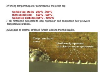 124
Working temperatures for common tool materials are;
Carbon tool steels 200o
C - 250o
C
High speed steel 560o
C - 600o
C
Cemented Carbides 800o
C - 1000o
C
Tool material is subjected to local expansion and contraction due to severe
temperature gradient.
Gives rise to thermal stresses further leads to thermal cracks.
 