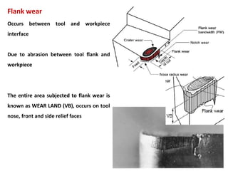 127
Flank wear
Occurs between tool and workpiece
interface
Due to abrasion between tool flank and
workpiece
The entire area subjected to flank wear is
known as WEAR LAND (VB), occurs on tool
nose, front and side relief faces
 