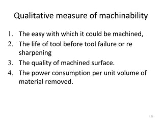 Qualitative measure of machinability
1. The easy with which it could be machined,
2. The life of tool before tool failure or re
sharpening
3. The quality of machined surface.
4. The power consumption per unit volume of
material removed.
129
 