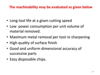 The machinability may be evaluated as given below
• Long tool life at a given cutting speed
• Low power consumption per unit volume of
material removed.
• Maximum metal removal per tool re sharpening
• High quality of surface finish
• Good and uniform dimensional accuracy of
successive parts
• Easy disposable chips.
130
 