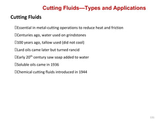 131
Cutting Fluids—Types and Applications
Cutting Fluids
Essential in metal-cutting operations to reduce heat and friction
Centuries ago, water used on grindstones
100 years ago, tallow used (did not cool)
Lard oils came later but turned rancid
Early 20th
century saw soap added to water
Soluble oils came in 1936
Chemical cutting fluids introduced in 1944
 