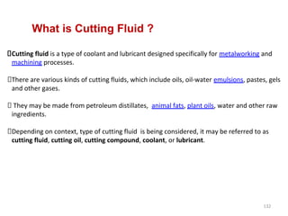132
Cutting fluid is a type of coolant and lubricant designed specifically for metalworking and
machining processes.
There are various kinds of cutting fluids, which include oils, oil-water emulsions, pastes, gels
and other gases.
They may be made from petroleum distillates, animal fats, plant oils, water and other raw
ingredients.
Depending on context, type of cutting fluid is being considered, it may be referred to as
cutting fluid, cutting oil, cutting compound, coolant, or lubricant.
What is Cutting Fluid ?
 
