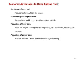 133
Economic Advantages to Using Cutting Fluids
Reduction of tool costs
Reduce tool wear, tools life longer
Increased speed of production
Reduce heat and friction so higher cutting speeds
Reduction of labor costs
Tools life longer and require less regrinding, less downtime, reducing cost
per part
Reduction of power costs
Friction reduced so less power required by machining
 