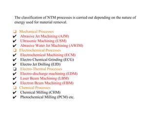 The classification of NTM processes is carried out depending on the nature of
energy used for material removal.
❑ Mechanical Processes
✔ Abrasive Jet Machining (AJM)
✔ Ultrasonic Machining (USM)
✔ Abrasive Water Jet Machining (AWJM)
❑ Electrochemical Processes
✔ Electrochemical Machining (ECM)
✔ Electro Chemical Grinding (ECG)
✔ Electro Jet Drilling (EJD)
❑ Electro-Thermal Processes
✔ Electro-discharge machining (EDM)
✔ Laser Beam Machining (LBM)
✔ Electron Beam Machining (EBM)
❑ Chemical Processes
✔ Chemical Milling (CHM)
✔ Photochemical Milling (PCM) etc.
 