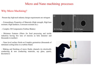 Why Micro Machining?
Present day high-tech industry design requirements are stringent.
– Extraordinary Properties of Materials (High strength, High heat
resistant, High hardness, Corrosion resistant etc.)
– Complex 3D Components (Turbine Blades)
– Miniature Features (filters for food processing and textile
industries having few tens of microns as hole diameter and
thousands in number)
– Nano level surface finish on Complex geometries (thousands of
tubulated cooling holes in a turbine blade)
– Making and finishing of micro fluidic channels (in electrically
conducting & non conducting materials, say glass, quartz,
&ceramics)
 