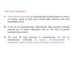 Why Micro Machining?
❖ Final finishing operations in manufacturing of precise parts are always
of concern owing to their most critical, labor intensive and least
controllable nature.
❖ In the era of nanotechnology, deterministic high precision finishing
methods are of utmost importance and are the need of present
manufacturing scenario.
❖ The need for high precision in manufacturing was felt by
manufacturers worldwide to improve interchangeability of
components, improve quality control and longer wear/fatigue life.
 