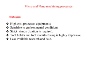 Micro and Nano machining processes
❖ High cost processes equipments
❖ Sensitive to environmental conditions
❖ Strict standardization is required.
❖ Tool holder and tool manufacturing is highly expensive.
❖ Less available research and date.
Challenges:
 