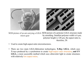 SEM picture of an ant carrying a LIGA
micro gear
SEM picture of a polymer LIGA structure made
by moulding. Smallest polymer width is 6 µm;
polymer height is 120 µm, the aspect ratio is,
therefore, 20.
• Used to create high-aspect-ratio microstructures.
• There are two main LIGA-fabrication technologies, X-Ray LIGA, which uses
X-rays produced by a synchrotron to create high-aspect ratio structures, and UV
LIGA, a more accessible method which uses ultraviolet light to create structures
with relatively low aspect ratios.
 