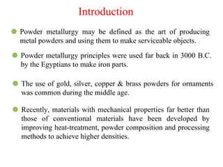 Introduction
⚫ Powder metallurgy may be defined as the art of producing
metal powders and using them to make serviceable objects.
⚫ Powder metallurgy principles were used far back in 3000 B.C.
by the Egyptians to make iron parts.
⚫ The use of gold, silver, copper & brass powders for ornaments
was common during the middle age.
⚫ Recently, materials with mechanical properties far better than
those of conventional materials have been developed by
improving heat-treatment, powder composition and processing
methods to achieve higher densities.
 