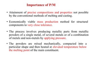 Importance of P/M
• Attainment of precise compositions and properties not possible
by the conventional methods of melting and casting.
• Economically viable mass production method for structural
components to very close tolerance.
• The process involves producing metallic parts from metallic
powders of a single metal, of several metals or of a combination
of metals and non-metals by applying pressure.
• The powders are mixed mechanically, compacted into a
particular shape and then heated at elevated temperature below
the melting point of the main constituent.
 