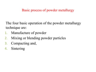 Basic process of powder metallurgy
The four basic operation of the powder metallurgy
technique are:
1. Manufacture of powder
2. Mixing or blending powder particles
3. Compacting and,
4. Sintering
 