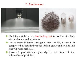 2. Atomization
⚫ Used for metals having low melting points, such as tin, lead,
zinc, cadmium, and aluminum.
⚫ Liquid metal is forced through a small orifice, a stream of
compressed air causes the metal to disintegrate and solidity into
finely divided particles.
⚫ Atomized products are generally in the form of the
sphere-shaped particles.
 