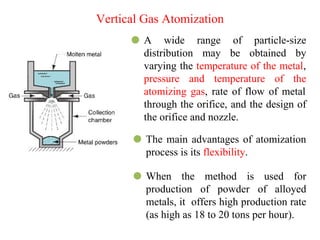 ⚫ A wide range of particle-size
distribution may be obtained by
varying the temperature of the metal,
pressure and temperature of the
atomizing gas, rate of flow of metal
through the orifice, and the design of
the orifice and nozzle.
⚫ The main advantages of atomization
process is its flexibility.
⚫ When the method is used for
production of powder of alloyed
metals, it offers high production rate
(as high as 18 to 20 tons per hour).
Vertical Gas Atomization
 