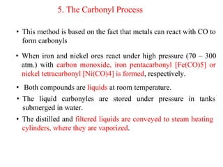 5. The Carbonyl Process
• This method is based on the fact that metals can react with CO to
form carbonyls
• When iron and nickel ores react under high pressure (70 – 300
atm.) with carbon monoxide, iron pentacarbonyl [Fe(CO)5] or
nickel tetracarbonyl [Ni(CO)4] is formed, respectively.
• Both compounds are liquids at room temperature.
• The liquid carbonyles are stored under pressure in tanks
submerged in water.
• The distilled and filtered liquids are conveyed to steam heating
cylinders, where they are vaporized.
 