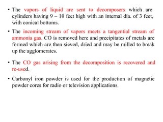• The vapors of liquid are sent to decomposers which are
cylinders having 9 – 10 feet high with an internal dia. of 3 feet,
with conical bottoms.
• The incoming stream of vapors meets a tangential stream of
ammonia gas. CO is removed here and precipitates of metals are
formed which are then sieved, dried and may be milled to break
up the agglomerates.
• The CO gas arising from the decomposition is recovered and
re-used.
• Carbonyl iron powder is used for the production of magnetic
powder cores for radio or television applications.
 